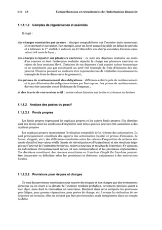 s s 18 Compréhension et retraitement de l’information ﬁnancièr
1.1.1.1.3 Comptes de régularisation et assimilés
Il s’agit :
des charges constatées par avance : charges comptabilisées sur l’exercice mais concernant
le(s) exercice(s) suivant(s). Par exemple, pour un loyer annuel payable en début de période
et à échéance le 1er
Juillet, il subsiste au 31 Décembre une charge constatée d’avance équi-
valant à 6 mois de loyer ;
des charges à répartir sur plusieurs exercices : ce sont des dépenses réalisées au cours
d’un exercice et dont l’entreprise souhaite répartir la charge sur plusieurs exercices en
raison de leur montant élevé. Certaines de ces dépenses n’ont aucune valeur économique
et ne constituent pas par conséquent un actif réel (exemple de frais d’émission des em-
prunts). D’autres peuvent au contraire être représentatives de véritables investissements
(exemple de frais de découverte de gisement) ;
des primes de remboursement des obligations : différence entre le prix de remboursement
et le prix d’émission des obligations émises par l’entreprise. Les primes de remboursement
doivent être amorties avant l’échéance de l’emprunt ;
et des écarts de conversion actif : moins-values latentes sur dettes et créances en devises.
1.1.1.2 Analyse des postes du passif
1.1.1.2.1 Fonds propres
Les fonds propres regroupent les capitaux propres et les autres fonds propres. Ces derniers
sont des dettes dont les conditions d’exigibilité sont telles qu’elles peuvent être assimilées à des
capitaux propres.
Les capitaux propres représentent l’évaluation comptable de la richesse des actionnaires. Ils
sont principalement constitués des apports des actionnaires (capital et primes d’émission, de
fusion, d’apport, etc.), des différences constatées entre les valeurs d’acquisition de certains élé-
ments d’actif et leur valeur réelle (écarts de réévaluation et d’équivalence) et des résultats déga-
gés par l’activité de l’entreprise (réserves, report à nouveau et résultat de l’exercice). S’y ajoutent
les subventions d’investissement reçues (et non remboursables) et les provisions réglementées.
Ces dernières constituent des réserves constituées en franchise d’impôt (la franchise pouvant
être temporaire ou déﬁnitive selon les provisions) et obéissent uniquement à des motivations
ﬁscales.
1.1.1.2.2 Provisions pour risques et charges
Ce sont des provisions constituées pour couvrir des risques et des charges que des événements
survenus ou en cours à la clôture de l’exercice rendent probables, nettement précisés quant à
leur objet, mais dont la réalisation est incertaine. Rentrent dans cette catégorie les provisions
pour litiges, pour grosses réparations, pour pertes de change, etc. Lorsque la réalisation de ces
dépenses est certaine, elles ne doivent pas être provisionnées, mais enregistrées dans un compte
de dette.
 