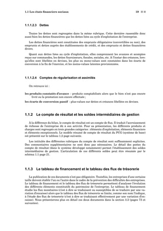1.1 Les états ﬁnanciers sociaux 19 s s
1.1.1.2.3 Dettes
Toutes les dettes sont regroupées dans la même rubrique. Cette dernière rassemble donc
aussi bien les dettes ﬁnancières que les dettes liées au cycle d’exploitation de l’entreprise.
Les dettes ﬁnancières sont constituées des emprunts obligataires (convertibles ou non), des
emprunts et dettes auprès des établissements de crédit, et des emprunts et dettes ﬁnancières
divers.
Quant aux dettes liées au cycle d’exploitation, elles comprennent les avances et acomptes
reçus sur commandes, les dettes fournisseurs, ﬁscales, sociales, etc. A l’instar des créances, lors-
qu’elles sont libellées en devises, les plus ou mons-values sont constatées dans les écarts de
conversion à la ﬁn de l’exercice, et les moins-values latentes provisionnées.
1.1.1.2.4 Comptes de régularisation et assimilés
On retrouve ici :
les produits constatés d’avance : produits comptabilisés alors que le bien n’est pas encore
livré ou la prestation non encore effectuée ;
les écarts de conversion passif : plus-values sur dettes et créances libellées en devises.
1.1.2 Le compte de résultat et les soldes intermédiaires de gestion
À la différence du bilan, le compte de résultat est un compte de ﬂux. Il traduit l’accroissement
de richesse de l’entreprise dû à son activité. Pour sa présentation, les différents produits et
charges sont regroupés en trois grandes catégories : éléments d’exploitation, éléments ﬁnanciers
et éléments exceptionnels. Le modèle résumé de compte de résultat du PCG (système de base)
est présenté sur le tableau 1.2 page suivante.
Les intitulés des différentes rubriques du compte de résultat sont sufﬁsamment explicites.
Des commentaires supplémentaires ne sont donc pas nécessaires. Le détail des postes du
compte de résultat (dans le système développé notamment) permet l’établissement des soldes
intermédiaires de gestion. L’articulation de ces différents soldes peut être résumée par le
schéma 1.1 page 21.
1.1.3 Le tableau de ﬁnancement et le tableau des ﬂux de trésorerie
La publication de ces documents n’est pas obligatoire. Toutefois, les entreprises d’une certaine
taille doivent établir l’un ou l’autre dans le cadre de la prévention des difﬁcultés des entreprises.
Le tableau de ﬁnancement et le tableau des ﬂux de trésorerie permettent d’analyser l’évolution
des différents éléments constitutifs du patrimoine de l’entreprise. Le tableau de ﬁnancement
étudie les ﬂux monétaires (c’est à dire se traduisant ou susceptibles de se traduire par une va-
riation d’encaisse) alors que le tableau des ﬂux de trésorerie se limite, comme son nom l’indique,
à l’étude des ﬂux de trésorerie (c’est à dire se traduisant effectivement par une variation d’en-
caisse). Nous présenterons plus en détail ces deux documents dans la section 3.2 (pages 73 et
suivantes).
 