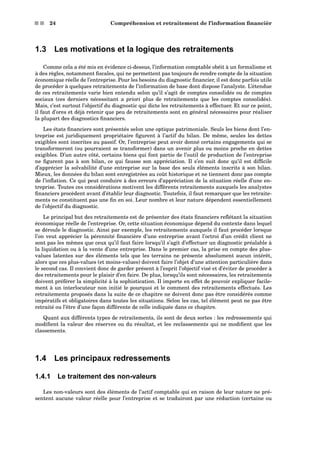 s s 24 Compréhension et retraitement de l’information ﬁnancièr
1.3 Les motivations et la logique des retraitements
Comme cela a été mis en évidence ci-dessus, l’information comptable obéit à un formalisme et
à des règles, notamment ﬁscales, qui ne permettent pas toujours de rendre compte de la situation
économique réelle de l’entreprise. Pour les besoins du diagnostic ﬁnancier, il est donc parfois utile
de procéder à quelques retraitements de l’information de base dont dispose l’analyste. L’étendue
de ces retraitements varie bien entendu selon qu’il s’agit de comptes consolidés ou de comptes
sociaux (ces derniers nécessitant a priori plus de retraitements que les comptes consolidés).
Mais, c’est surtout l’objectif du diagnostic qui dicte les retraitements à effectuer. Et sur ce point,
il faut d’ores et déjà retenir que peu de retraitements sont en général nécessaires pour réaliser
la plupart des diagnostics ﬁnanciers.
Les états ﬁnanciers sont présentés selon une optique patrimoniale. Seuls les biens dont l’en-
treprise est juridiquement propriétaire ﬁgurent à l’actif du bilan. De même, seules les dettes
exigibles sont inscrites au passif. Or, l’entreprise peut avoir donné certains engagements qui se
transformeront (ou pourraient se transformer) dans un avenir plus ou moins proche en dettes
exigibles. D’un autre côté, certains biens qui font partie de l’outil de production de l’entreprise
ne ﬁgurent pas à son bilan, ce qui fausse son appréciation. Il s’en suit donc qu’il est difﬁcile
d’apprécier la solvabilité d’une entreprise sur la base des seuls éléments inscrits à son bilan.
Mieux, les données du bilan sont enregistrées au coût historique et ne tiennent donc pas compte
de l’inﬂation. Ce qui peut conduire à des erreurs d’appréciation de la situation réelle d’une en-
treprise. Toutes ces considérations motivent les différents retraitements auxquels les analystes
ﬁnanciers procèdent avant d’établir leur diagnostic. Toutefois, il faut remarquer que les retraite-
ments ne constituent pas une ﬁn en soi. Leur nombre et leur nature dépendent essentiellement
de l’objectif du diagnostic.
Le principal but des retraitements est de présenter des états ﬁnanciers reﬂétant la situation
économique réelle de l’entreprise. Or, cette situation économique dépend du contexte dans lequel
se déroule le diagnostic. Ainsi par exemple, les retraitements auxquels il faut procéder lorsque
l’on veut apprécier la pérennité ﬁnancière d’une entreprise avant l’octroi d’un crédit client ne
sont pas les mêmes que ceux qu’il faut faire lorsqu’il s’agit d’effectuer un diagnostic préalable à
la liquidation ou à la vente d’une entreprise. Dans le premier cas, la prise en compte des plus-
values latentes sur des éléments tels que les terrains ne présente absolument aucun intérêt,
alors que ces plus-values (et moins-values) doivent faire l’objet d’une attention particulière dans
le second cas. Il convient donc de garder présent à l’esprit l’objectif visé et d’éviter de procéder à
des retraitements pour le plaisir d’en faire. De plus, lorsqu’ils sont nécessaires, les retraitements
doivent préférer la simplicité à la sophistication. Il importe en effet de pouvoir expliquer facile-
ment à un interlocuteur non initié le pourquoi et le comment des retraitements effectués. Les
retraitements proposés dans la suite de ce chapitre ne doivent donc pas être considérés comme
impératifs et obligatoires dans toutes les situations. Selon les cas, tel élément peut ne pas être
retraité ou l’être d’une façon différente de celle indiquée dans ce chapitre.
Quant aux différents types de retraitements, ils sont de deux sortes : les redressements qui
modiﬁent la valeur des réserves ou du résultat, et les reclassements qui ne modiﬁent que les
classements.
1.4 Les principaux redressements
1.4.1 Le traitement des non-valeurs
Les non-valeurs sont des éléments de l’actif comptable qui en raison de leur nature ne pré-
sentent aucune valeur réelle pour l’entreprise et se traduiront par une réduction (certaine ou
 