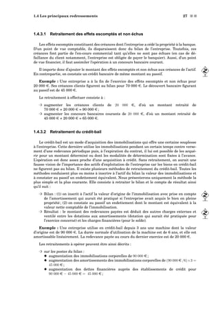 1.4 Les principaux redressements 27 s s
1.4.3.1 Retraitement des effets escomptés et non échus
Les effets escomptés constituent des créances dont l’entreprise a cédé la propriété à la banque.
D’un point de vue comptable, ils disparaissent donc du bilan de l’entreprise. Toutefois, ces
créances font partie de l’en-cours commercial tant qu’elles ne sont pas échues (en cas de dé-
faillance du client notamment, l’entreprise est obligée de payer le banquier). Aussi, d’un point
de vue ﬁnancier, il faut assimiler l’opération à un concours bancaire courant.
Il importe donc d’ajouter le montant des effets escomptés et non échus aux créances de l’actif.
En contrepartie, on constate un crédit bancaire de même montant au passif.
Exemple : Une entreprise a à la ﬁn de l’exercice des effets escomptés et non échus pour
20 000 e. Ses créances clients ﬁgurent au bilan pour 70 000 e. Le découvert bancaire ﬁgurant
au passif est de 45 000 e.
Le retraitement à effectuer consiste à :
³ augmenter les créances clients de 20 000 e, d’où un montant retraité de
70 000 e + 20 000 e = 90 000 e ;
³ augmenter les concours bancaires courants de 20 000 e, d’où un montant retraité de
45 000 e + 20 000 e = 65 000 e.
1.4.3.2 Retraitement du crédit-bail
Le crédit-bail est un mode d’acquisition des immobilisations qui offre une certaine souplesse
à l’entreprise. Cette dernière utilise les immobilisations pendant un certain temps contre verse-
ment d’une redevance périodique puis, à l’expiration du contrat, il lui est possible de les acqué-
rir pour un montant déterminé ou dont les modalités de détermination sont ﬁxées à l’avance.
L’opération est donc assez proche d’une acquisition à crédit. Sans retraitement, on aurait une
fausse vision de l’importance des actifs d’exploitation de l’entreprise car les biens en crédit-bail
ne ﬁgurent pas au bilan. Il existe plusieurs méthodes de retraitement du crédit-bail. Toutes les
méthodes conduisent plus ou moins à inscrire à l’actif du bilan la valeur des immobilisations et
à constater au passif un endettement équivalent. Nous présenterons uniquement la méthode la
plus simple et la plus courante. Elle consiste à retraiter le bilan et le compte de résultat ainsi
qu’il suit :
³ Bilan : (1) on inscrit à l’actif la valeur d’origine de l’immobilisation avec prise en compte
de l’amortissement qui aurait été pratiqué si l’entreprise avait acquis le bien en pleine
propriété ; (2) on constate au passif un endettement dont le montant est équivalent à la
valeur nette comptable de l’immobilisation.
³ Résultat : le montant des redevances payées est déduit des autres charges externes et
ventilé entre les dotations aux amortissements (dotation qui aurait été pratiquée pour
l’exercice concerné) et les charges ﬁnancières (pour le solde).
Exemple : Une entreprise utilise en crédit-bail depuis 3 ans une machine dont la valeur
d’origine est de 90 000 e. La durée normale d’utilisation de la machine est de 6 ans, et elle est
amortissable linéairement. La redevance payée au cours du dernier exercice est de 20 000 e.
Les retraitements à opérer peuvent être ainsi décrits :
³ sur les postes du bilan :
x augmentation des immobilisations corporelles de 90 000 e ;
x augmentation des amortissements des immobilisations corporelles de (90 000 e /6)×3 =
45 000 e ;
x augmentation des dettes ﬁnancières auprès des établissements de crédit pour
90 000 e − 45 000 e = 45 000 e ;
 