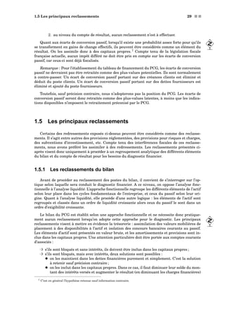 1.5 Les principaux reclassements 29 s s
2. au niveau du compte de résultat, aucun reclassement n’est à effectuer.
Quant aux écarts de conversion passif, lorsqu’il existe une probabilité assez forte pour qu’ils
se transforment en gains de change effectifs, ils peuvent être considérés comme un élément du
résultat. On les assimile donc à des capitaux propres. 7
Compte tenu de la législation ﬁscale
française actuelle, aucun impôt différé ne doit être pris en compte sur les écarts de conversion
passif, car ceux-ci sont déjà ﬁscalisés.
Remarque : Pour l’établissement du tableau de ﬁnancement du PCG, les écarts de conversion
passif ne devraient pas être retraités comme des plus-values potentielles. Ils sont normalement
à contre-passer. Un écart de conversion passif portant sur des créances clients est éliminé et
déduit du poste clients. Un écart de conversion passif portant sur des dettes fournisseurs est
éliminé et ajouté du poste fournisseurs.
Toutefois, sauf précision contraire, nous n’adopterons pas la position du PCG. Les écarts de
conversion passif seront donc retraités comme des plus-values latentes, à moins que les indica-
tions disponibles n’imposent le retraitement préconisé par le PCG.
1.5 Les principaux reclassements
Certains des redressements exposés ci-dessus peuvent être considérés comme des reclasse-
ments. Il s’agit entre autres des provisions réglementées, des provisions pour risques et charges,
des subventions d’investissement, etc. Compte tenu des interférences ﬁscales de ces reclasse-
ments, nous avons préféré les assimiler à des redressements. Les reclassements présentés ci-
après visent donc uniquement à procéder à un regroupement analytique des différents éléments
du bilan et du compte de résultat pour les besoins du diagnostic ﬁnancier.
1.5.1 Les reclassements du bilan
Avant de procéder au reclassement des postes du bilan, il convient de s’interroger sur l’op-
tique selon laquelle sera conduit le diagnostic ﬁnancier. A ce niveau, on oppose l’analyse fonc-
tionnelle à l’analyse liquidité. L’approche fonctionnelle regroupe les différents éléments de l’actif
selon leur place dans les cycles fondamentaux de l’entreprise, et ceux du passif selon leur ori-
gine. Quant à l’analyse liquidité, elle procède d’une autre logique : les éléments de l’actif sont
regroupés et classés dans un ordre de liquidité croissante alors ceux du passif le sont dans un
ordre d’exigibilité croissante.
Le bilan du PCG est établit selon une approche fonctionnelle et ne nécessite donc pratique-
ment aucun reclassement lorsqu’on adopte cette approche pour le diagnostic. Les principaux
reclassements visent à mettre en évidence la trésorerie : assimilation des valeurs mobilières de
placement à des disponibilités à l’actif et isolation des concours bancaires courants au passif.
Les éléments d’actif sont présentés en valeur brute, et les amortissements et provisions sont in-
clus dans les capitaux propres. Une attention particulière doit être portée aux comptes courants
d’associés :
³ s’ils sont bloqués et sans intérêts, ils doivent être inclus dans les capitaux propres ;
³ s’ils sont bloqués, mais avec intérêts, deux solutions sont possibles :
x on les maintient dans les dettes ﬁnancières purement et simplement. C’est la solution
à retenir sauf précision contraire ;
x on les inclut dans les capitaux propres. Dans ce cas, il faut diminuer leur solde du mon-
tant des intérêts versés et augmenter le résultat (en diminuant les charges ﬁnancières)
7 C’est en général l’hypothèse retenue sauf information contraire.
 