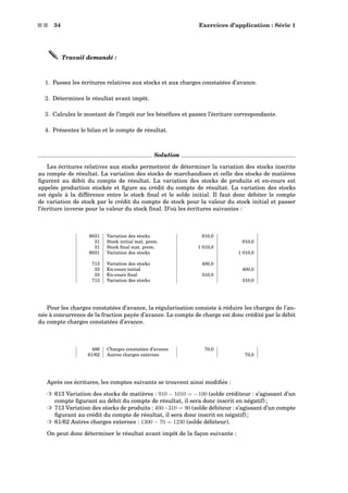 s s 34 Exercices d’application : Série 1
Travail demandé :
1. Passez les écritures relatives aux stocks et aux charges constatées d’avance.
2. Déterminez le résultat avant impôt.
3. Calculez le montant de l’impôt sur les bénéﬁces et passez l’écriture correspondante.
4. Présentez le bilan et le compte de résultat.
Solution
Les écritures relatives aux stocks permettent de déterminer la variation des stocks inscrite
au compte de résultat. La variation des stocks de marchandises et celle des stocks de matières
ﬁgurent au débit du compte de résultat. La variation des stocks de produits et en-cours est
appelée production stockée et ﬁgure au crédit du compte de résultat. La variation des stocks
est égale à la différence entre le stock ﬁnal et le solde initial. Il faut donc débiter le compte
de variation de stock par le crédit du compte de stock pour la valeur du stock initial et passer
l’écriture inverse pour la valeur du stock ﬁnal. D’où les écritures suivantes :
6031 Variation des stocks 910,0
31 Stock initial mat. prem. 910,0
31 Stock ﬁnal mat. prem. 1 010,0
6031 Variation des stocks 1 010,0
713 Variation des stocks 400,0
33 En-cours initial 400,0
33 En-cours ﬁnal 310,0
713 Variation des stocks 310,0
Pour les charges constatées d’avance, la régularisation consiste à réduire les charges de l’an-
née à concurrence de la fraction payée d’avance. Le compte de charge est donc crédité par le débit
du compte charges constatées d’avance.
486 Charges constatées d’avance 70,0
61/62 Autres charges externes 70,0
Après ces écritures, les comptes suivants se trouvent ainsi modiﬁés :
³ 613 Variation des stocks de matières : 910 − 1010 = −100 (solde créditeur : s’agissant d’un
compte ﬁgurant au débit du compte de résultat, il sera donc inscrit en négatif) ;
³ 713 Variation des stocks de produits : 400−310 = 90 (solde débiteur : s’agissant d’un compte
ﬁgurant au crédit du compte de résultat, il sera donc inscrit en négatif) ;
³ 61/62 Autres charges externes : 1300 − 70 = 1230 (solde débiteur).
On peut donc déterminer le résultat avant impôt de la façon suivante :
 