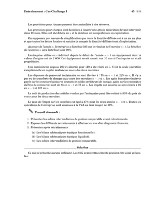 Entraînement : Cas Challenge I 45 s s
Les provisions pour risques peuvent être assimilées à des réserves.
Les provisions pour charges sont destinées à couvrir une grosse réparation devant intervenir
dans 18 mois. Elles ont été dotées en n et la dotation est comptabilisée en exploitation.
On supposera par mesure de simpliﬁcation que toute la ﬁscalité différée est à un an au plus
et que toutes les dettes ﬁscales et sociales (y compris la ﬁscalité différée) sont d’exploitation.
Au cours de l’année n, l’entreprise a distribué 565 sur le résultat de l’exercice n−1. Le bénéﬁce
de l’exercice n sera distribué pour 90%.
L’entreprise utilise en crédit-bail depuis le début de l’année n − 1 un équipement dont la
valeur d’origine est de 2 000. Cet équipement serait amorti sur 10 ans si l’entreprise en était
propriétaire.
Une camionnette acquise 200 et amortie pour 140 a été cédée en n. C’est la seule opération
exceptionnelle en capital réalisée au cours des deux exercices.
Les dépenses de personnel intérimaire se sont élevées à 175 en n − 1 et 225 en n. Il n’y a
pas eu de transferts de charges aux cours des exercices n − 1 et n. Les agios bancaires (intérêts
payés sur les concours bancaires courants et soldes créditeurs de banque, agios sur les escomptes
d’effets de commerce) sont de 85 en n − 1 et 75 en n. Les impôts sur salaires se sont élevés à 95
en n − 1 et 107 en n.
Le coût de production des articles vendus par l’entreprise peut être estimé à 80% du prix de
vente pour les deux exercices.
Le taux de l’impôt sur les bénéﬁces est égal à 37% pour les deux années n − 1 et n. Toutes les
opérations de l’entreprise sont soumises à la TVA au taux moyen de 19%.
Travail demandé :
1. Présentez les soldes intermédiaires de gestion comparatifs avant retraitements.
2. Exposez les différents retraitements à effectuer en vue d’un diagnostic ﬁnancier.
3. Présentez après retraitements :
(a) Les bilans schématiques (optique fonctionnelle).
(b) Les bilans schématiques (optique liquidité).
(c) Les soldes intermédiaires de gestion comparatifs.
Solution
Ce cas ne présente aucune difﬁculté. Les SIG avant retraitements peuvent être ainsi présen-
tés :
 