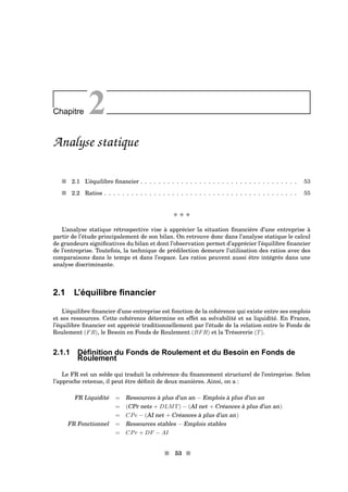 Chapitre 2
Analyse statique
s 2.1 L’équilibre ﬁnancier . . . . . . . . . . . . . . . . . . . . . . . . . . . . . . . . . . . 53
s 2.2 Ratios . . . . . . . . . . . . . . . . . . . . . . . . . . . . . . . . . . . . . . . . . . . 55
x x x
L’analyse statique rétrospective vise à apprécier la situation ﬁnancière d’une entreprise à
partir de l’étude principalement de son bilan. On retrouve donc dans l’analyse statique le calcul
de grandeurs signiﬁcatives du bilan et dont l’observation permet d’apprécier l’équilibre ﬁnancier
de l’entreprise. Toutefois, la technique de prédilection demeure l’utilisation des ratios avec des
comparaisons dans le temps et dans l’espace. Les ratios peuvent aussi être intégrés dans une
analyse discriminante.
2.1 L’équilibre ﬁnancier
L’équilibre ﬁnancier d’une entreprise est fonction de la cohérence qui existe entre ses emplois
et ses ressources. Cette cohérence détermine en effet sa solvabilité et sa liquidité. En France,
l’équilibre ﬁnancier est apprécié traditionnellement par l’étude de la relation entre le Fonds de
Roulement (FR), le Besoin en Fonds de Roulement (BFR) et la Trésorerie (T).
2.1.1 Déﬁnition du Fonds de Roulement et du Besoin en Fonds de
Roulement
Le FR est un solde qui traduit la cohérence du ﬁnancement structurel de l’entreprise. Selon
l’approche retenue, il peut être déﬁnit de deux manières. Ainsi, on a :
FR Liquidité = Ressources à plus d’un an − Emplois à plus d’un an
= (CPr nets + DLMT) − (AI net + Créances à plus d’un an)
= CPe − (AI net + Créances à plus d’un an)
FR Fonctionnel = Ressources stables − Emplois stables
= CPr + DF − AI
s 53 s
 