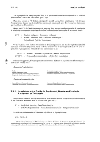 s s 54 Analyse statique
De façon générale, lorsqu’on parle de FR, et notamment dans l’établissement de la relation
de trésorerie, c’est du FR fonctionnel qu’il s’agit.
Dans tous les cas, le FR doit en principe être positif. Lorsqu’il est négatif, cela veut dire que
l’entreprise ne ﬁnance pas la totalité de ses emplois structurels avec des ressources stables ; ce
qui constitue un déséquilibre.
Quant au BFR, il n’a véritablement de sens que dans une optique fonctionnelle. Il représente
le besoin de ﬁnancement généré par le cycle d’exploitation de l’entreprise. Il se calcule ainsi :
BFR = Emplois cycliques − Ressources cycliques
= Stocks + Créances liées à l’activités économique −
Dettes liées à l’activité économique
Ce BFR global peut parfois être scindé en deux composantes. Un BFR d’exploitation limité aux seuls éléments strictement liés à l’activité économique de l’entreprise et un BFR hors ex-
ploitation regroupant les éléments divers. Dans ce cas, on a :
BFRE = Stocks + Créances d’exploitation − Dettes d’exploitation
BFRHE = Créances hors exploitation − Dettes hors exploitation
Selon cette approche, le regroupement des éléments du bilan en exploitation et hors exploita-
tion se fait comme suit :
Éléments d’exploitation :
Stocks Avances et acomptes reçus
Avances et acomptes versés Dettes fournisseurs et autres dettes d’exploitation
Créances clients et autres créances d’exploitation Comptes de régularisation passif liés à l’exploiation
Comptes de régularisation actif liés à l’exploitation
Éléments hors exploitation :
Autres débiteurs (Créances diverses) Autres créditeurs (Dettes diverses)
Comptes de régularisation actif hors exploitation Comptes de régularisation passif hors exploiation
2.1.2 La relation entre Fonds de Roulement, Besoin en Fonds de
Roulement et Trésorerie
Il convient d’abord de déﬁnir la trésorerie. Elle traduit le solde entre les Actifs de trésorerie
et les Passifs de trésorerie. Elle se calcule ainsi qu’il suit : 1
T = Actifs de trésorerie − Passif de trésorerie
= (VMP + Disponibilités) − (Conc. bancaires courants + Banques créditeurs)
La relation fondamentale de trésorerie s’établit de la façon suivante :
FR − BFR = T
1 La déﬁnition de la Trésorerie du PCG n’inclut pas les Valeurs Mobilières de Placement (V MP). La déﬁnition que
nous proposons est celle de l’OEC (Recommandation N˚ 1.22, p. 4). C’est cette même déﬁnition de la trésorerie qui sera
retenue pour le tableau de ﬁnancement (voir page 74) et le tableau des ﬂux de trésorerie (voir page 81).
 