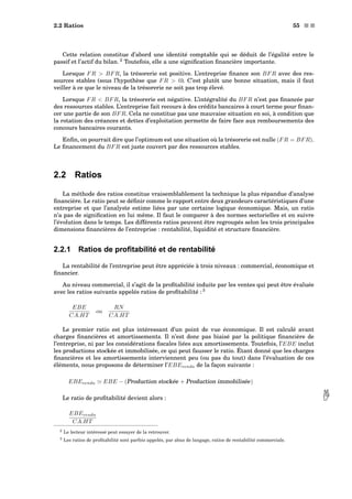 2.2 Ratios 55 s s
Cette relation constitue d’abord une identité comptable qui se déduit de l’égalité entre le
passif et l’actif du bilan. 2
Toutefois, elle a une signiﬁcation ﬁnancière importante.
Lorsque FR  BFR, la trésorerie est positive. L’entreprise ﬁnance son BFR avec des res-
sources stables (sous l’hypothèse que FR  0). C’est plutôt une bonne situation, mais il faut
veiller à ce que le niveau de la trésorerie ne soit pas trop élevé.
Lorsque FR  BFR, la trésorerie est négative. L’intégralité du BFR n’est pas ﬁnancée par
des ressources stables. L’entreprise fait recours à des crédits bancaires à court terme pour ﬁnan-
cer une partie de son BFR. Cela ne constitue pas une mauvaise situation en soi, à condition que
la rotation des créances et dettes d’exploitation permette de faire face aux remboursements des
concours bancaires courants.
Enﬁn, on pourrait dire que l’optimum est une situation où la trésorerie est nulle (FR = BFR).
Le ﬁnancement du BFR est juste couvert par des ressources stables.
2.2 Ratios
La méthode des ratios constitue vraisemblablement la technique la plus répandue d’analyse
ﬁnancière. Le ratio peut se déﬁnir comme le rapport entre deux grandeurs caractéristiques d’une
entreprise et que l’analyste estime liées par une certaine logique économique. Mais, un ratio
n’a pas de signiﬁcation en lui même. Il faut le comparer à des normes sectorielles et en suivre
l’évolution dans le temps. Les différents ratios peuvent être regroupés selon les trois principales
dimensions ﬁnancières de l’entreprise : rentabilité, liquidité et structure ﬁnancière.
2.2.1 Ratios de proﬁtabilité et de rentabilité
La rentabilité de l’entreprise peut être appréciée à trois niveaux : commercial, économique et
ﬁnancier.
Au niveau commercial, il s’agit de la proﬁtabilité induite par les ventes qui peut être évaluée
avec les ratios suivants appelés ratios de proﬁtabilité : 3
EBE
CA.HT
ou
RN
CA.HT
Le premier ratio est plus intéressant d’un point de vue économique. Il est calculé avant
charges ﬁnancières et amortissements. Il n’est donc pas biaisé par la politique ﬁnancière de
l’entreprise, ni par les considérations ﬁscales liées aux amortissements. Toutefois, l’EBE inclut
les productions stockée et immobilisée, ce qui peut fausser le ratio. Étant donné que les charges
ﬁnancières et les amortissements interviennent peu (ou pas du tout) dans l’évaluation de ces
éléments, nous proposons de déterminer l’EBEvendu de la façon suivante :
EBEvendu EBE − (Production stockée + Production immobilisée)
Le ratio de proﬁtabilité devient alors : 
EBEvendu
CA.HT
2 Le lecteur intéressé peut essayer de la retrouver.
3 Les ratios de proﬁtabilité sont parfois appelés, par abus de langage, ratios de rentabilité commerciale.
 