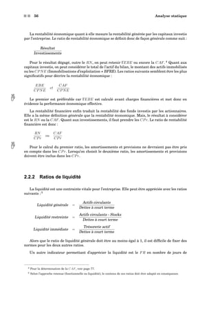 s s 56 Analyse statique
La rentabilité économique quant à elle mesure la rentabilité générée par les capitaux investis
par l’entreprise. Le ratio de rentabilité économique se déﬁnit donc de façon générale comme suit :
Résultat
Investissements
Pour le résultat dégagé, outre le RN, on peut retenir l’EBE ou encore la CAF. 4
Quant aux
capitaux investis, on peut considérer le total de l’actif du bilan, le montant des actifs immobilisés
ou les CPNE (Immobilisations d’exploitation + BFRE). Les ratios suivants semblent être les plus
signiﬁcatifs pour décrire la rentabilité économique :
EBE
CPNE
et
CAF
CPNE
Le premier est préférable car l’EBE est calculé avant charges ﬁnancières et met donc en évidence la performance économique effective.
La rentabilité ﬁnancière enﬁn traduit la rentabilité des fonds investis par les actionnaires.
Elle a la même déﬁnition générale que la rentabilité économique. Mais, le résultat à considérer
est le RN ou la CAF. Quant aux investissements, il faut prendre les CPr. Le ratio de rentabilité
ﬁnancière est donc :
RN
CPr
ou
CAF
CPr
Pour le calcul du premier ratio, les amortissements et provisions ne devraient pas être pris en compte dans les CPr. Lorsqu’on choisit le deuxième ratio, les amortissements et provisions
doivent être inclus dans les CPr.
2.2.2 Ratios de liquidité
La liquidité est une contrainte vitale pour l’entreprise. Elle peut être appréciée avec les ratios
suivants : 5
Liquidité générale =
Actifs circulants
Dettes à court terme
Liquidité restreinte =
Actifs circulants - Stocks
Dettes à court terme
Liquidité immédiate =
Trésorerie actif
Dettes à court terme
Alors que le ratio de liquidité générale doit être au moins égal à 1, il est difﬁcile de ﬁxer des
normes pour les deux autres ratios.
Un autre indicateur permettant d’apprécier la liquidité est le FR en nombre de jours de
4 Pour la détermination de la CAF, voir page 77.
5 Selon l’approche retenue (fonctionnelle ou liquidité), le contenu de ces ratios doit être adapté en conséquence.
 