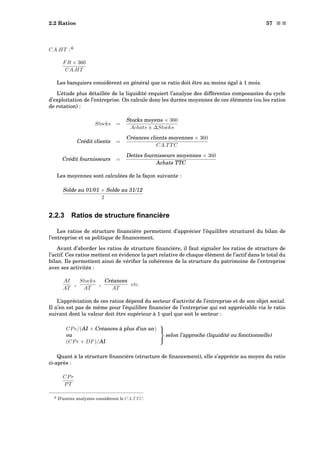 2.2 Ratios 57 s s
CA.HT : 6
FR × 360
CA.HT
Les banquiers considèrent en général que ce ratio doit être au moins égal à 1 mois.
L’étude plus détaillée de la liquidité requiert l’analyse des différentes composantes du cycle
d’exploitation de l’entreprise. On calcule donc les durées moyennes de ces éléments (ou les ratios
de rotation) :
Stocks =
Stocks moyens × 360
Achats ± ∆Stocks
Crédit clients =
Créances clients moyennes × 360
CA.TTC
Crédit fournisseurs =
Dettes fournisseurs moyennes × 360
Achats TTC
Les moyennes sont calculées de la façon suivante :
Solde au 01/01 + Solde au 31/12
2
2.2.3 Ratios de structure ﬁnancière
Les ratios de structure ﬁnancière permettent d’apprécier l’équilibre structurel du bilan de
l’entreprise et sa politique de ﬁnancement.
Avant d’aborder les ratios de structure ﬁnancière, il faut signaler les ratios de structure de
l’actif. Ces ratios mettent en évidence la part relative de chaque élément de l’actif dans le total du
bilan. Ils permettent ainsi de vériﬁer la cohérence de la structure du patrimoine de l’entreprise
avec ses activités :
AI
AT
,
Stocks
AT
,
Créances
AT
etc.
L’appréciation de ces ratios dépend du secteur d’activité de l’entreprise et de son objet social.
Il n’en est pas de même pour l’équilibre ﬁnancier de l’entreprise qui est appréciable via le ratio
suivant dont la valeur doit être supérieur à 1 quel que soit le secteur :
CPe/(AI + Créances à plus d’un an)
ou
(CPr + DF)/AI



selon l’approche (liquidité ou fonctionnelle)
Quant à la structure ﬁnancière (structure de ﬁnancement), elle s’apprécie au moyen du ratio
ci-après :
CPr
PT
6 D’autres analystes considèrent le CA.TTC.
 
