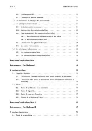s s 4 Table des matières
1.2.2 Le bilan consolidé . . . . . . . . . . . . . . . . . . . . . . . . . . . . . . . . . . 22
1.2.3 Le compte de résultat consolidé . . . . . . . . . . . . . . . . . . . . . . . . . . 23
1.3 Les motivations et la logique des retraitements . . . . . . . . . . . . . . . . . . . . . 24
1.4 Les principaux redressements . . . . . . . . . . . . . . . . . . . . . . . . . . . . . . . 24
1.4.1 Le traitement des non-valeurs . . . . . . . . . . . . . . . . . . . . . . . . . . . 24
1.4.2 La correction des évaluations du bilan . . . . . . . . . . . . . . . . . . . . . . 26
1.4.3 La prise en compte des engagements hors bilan . . . . . . . . . . . . . . . . 26
1.4.3.1 Retraitement des effets escomptés et non échus . . . . . . . . . . . 27
1.4.3.2 Retraitement du crédit-bail . . . . . . . . . . . . . . . . . . . . . . . 27
1.4.4 L’élimination des opérations ﬁscales . . . . . . . . . . . . . . . . . . . . . . . 28
1.4.5 Les autres redressements . . . . . . . . . . . . . . . . . . . . . . . . . . . . . 28
1.5 Les principaux reclassements . . . . . . . . . . . . . . . . . . . . . . . . . . . . . . . 29
1.5.1 Les reclassements du bilan . . . . . . . . . . . . . . . . . . . . . . . . . . . . 29
1.5.2 Les reclassements du compte de résultat . . . . . . . . . . . . . . . . . . . . 30
Exercices d’application : Série 1 33
Entraînement : Cas Challenge I 43
2 Analyse statique 53
2.1 L’équilibre ﬁnancier . . . . . . . . . . . . . . . . . . . . . . . . . . . . . . . . . . . . . 53
2.1.1 Déﬁnition du Fonds de Roulement et du Besoin en Fonds de Roulement . . 53
2.1.2 La relation entre Fonds de Roulement, Besoin en Fonds de Roulement et
Trésorerie . . . . . . . . . . . . . . . . . . . . . . . . . . . . . . . . . . . . . . 54
2.2 Ratios . . . . . . . . . . . . . . . . . . . . . . . . . . . . . . . . . . . . . . . . . . . . . 55
2.2.1 Ratios de proﬁtabilité et de rentabilité . . . . . . . . . . . . . . . . . . . . . . 55
2.2.2 Ratios de liquidité . . . . . . . . . . . . . . . . . . . . . . . . . . . . . . . . . . 56
2.2.3 Ratios de structure ﬁnancière . . . . . . . . . . . . . . . . . . . . . . . . . . . 57
2.2.4 Scoring de la Banque de France . . . . . . . . . . . . . . . . . . . . . . . . . . 58
Exercices d’application : Série 2 61
Entraînement : Cas Challenge II 67
3 Analyse dynamique 71
3.1 Étude de la rentabilité . . . . . . . . . . . . . . . . . . . . . . . . . . . . . . . . . . . 71
 