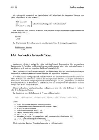s s 58 Analyse statique
Ce ratio ne doit en général pas être inférieur à 1/3 selon l’avis des banquiers. D’autres ana-
lystes lui préfèrent le ratio suivant :
CPr nets/CPe
ou
CPr/(CPr + DF)



selon l’approche (liquidité ou fonctionnelle)
Les banquiers font en outre attention à la part des charges ﬁnancières (spécialement des
intérêts) dans l’EBE :
Intérêts
EBE
Le délai minimal de remboursement constitue aussi l’une de leurs préoccupations :
Endettement à terme
CAF
2.2.4 Scoring de la Banque de France
Après avoir calculé et analysé les ratios individuellement, il convient de faire une synthèse
du diagnostic. Il s’agit d’un problème délicat, surtout lorsque certains ratios sont satisfaisants et
que d’autres ne le sont pas (ce qui est d’ailleurs le cas général).
Dans cet exercice, l’analyste peut recourir aux fonctions de score qui ne doivent toutefois pas
remplacer le jugement personnel qui est fonction des objectifs du diagnostic.
Les méthodes de scoring reposent sur l’observation des caractéristiques discriminantes (sous
forme de ratios) des entreprises saines et des entreprises en difﬁculté. Au moyen d’une analyse
multi-variée (c’est à dire intégrant plusieurs caractéristiques à la fois), on construit une fonction
de score permettant de déterminer la probabilité pour une entreprise d’être défaillante ou saine
compte tenu de ses caractéristiques.
Parmi les fonctions les plus répandues en France, on peut citer celle de Conan et Holder et
celle de la Banque de France.
La fonction de score de la Banque de France est la suivante :
100Z = −1, 255R1 + 2, 003R2 − 0, 824R3 + 5, 221R4 − 0, 689R5 − 1, 164R6 + 0, 706R7 + 1, 408R8 − 85, 544
Avec :
R1 :Frais Financiers/Résultat économique brut
R2 :Ressources stables/(Immobilisations brutes + BFRE)
R3 :CAF/Dettes ﬁnancières
R4 :Résultat économique brut/CA.HT
R5 :Dettes commerciales/Achats TTC
R6 :(V An − V An−1)/V An−1
R7 :(Stocks d’en-cours - Avances clients + Cr. commerciales)/Production TTC
R8 :1
3
3
i=1
Investissements physiques
V A
n−i+1
L’interprétation du score Z peut se faire selon la grille suivante :
 
