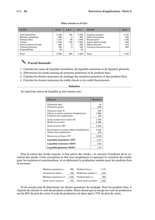s s 64 Exercices d’application : Série 2
Bilan retraité au 31/12/n
ACTIF Bruts A  P Nets PASSIF Mont.
Actif immobilisé 4 180 750 3 430 Capitaux propres 3 315
Matières premières 895 0 895 Dettes ﬁnancières 845
Produits ﬁnis 1 170 90 1 080 Fournisseurs 1 785
Clients 1 705 150 1 555 Autres dettes d’expl. 340
Autres créances d’expl. 290 0 290 Dettes diverses 310
Créances diverses 105 0 105 Concours bancaires cour. 805
Disponibilités 45 45
Total 8 390 990 7 400 Total 7 400
Travail demandé :
1. Calculez les ratios de liquidité immédiate, de liquidité restreinte et de liquidité générale.
2. Déterminez les stocks moyens de matières premières et de produits ﬁnis.
3. Calculez les durées moyennes de stockage des matières premières et des produits ﬁnis.
4. Calculez les durées moyennes du crédit clients et du crédit fournisseurs.
Solution
Le calcul des ratios de liquidité se fait comme suit :
Éléments Montants
Trésorerie actif 45
Trésorerie passif -805
Trésorerie nette (I) -760
Clients et autres créances d’exploitation 1 995
Créances hors exploitation 105
Actif circulant hors stocks (II) 1 340
Stocks et en-cours 2 065
Actif circulant (III) 3 405
Fournisseurs et autres dettes d’exploitation 2 125
Dettes hors exploitation 310
Ressources cycliques (IV) 2 435
Liquidité immédiate (I/IV) -0,31
Liquidité restreinte (II/IV) 0,55
Liquidité générale (III/IV) 1,40
Pour le calcul des stocks moyens, il faut partir des stocks n et annuler l’incidence de la va-
riation des stocks. Cette annulation se fait tout simplement en ajoutant la variation des stocks
pour les matières et marchandises, et en déduisant la production stockée pour les produits ﬁnis
et en-cours.
Matières premières n 895 Produits ﬁnis n 1 170
Variation de stock n 150 Production stockée n -270
Matières premières n-1 1 045 Produits ﬁnis n-1 900
Stock moyen matières 970 Stock moyen produits 1 035
Il est ensuite aisé de déterminer les durées moyennes de stockage. Pour les produits ﬁnis, il
importe de calculer le coût des produits vendus. Étant donné que la marge sur coût de production
est de 25% du prix de vente, le coût de production est donc égal à 75% du prix de vente.
 