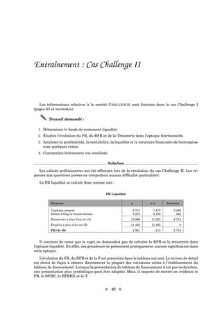Entraînement : Cas Challenge II
Les informations relatives à la société CHALLENGE sont fournies dans le cas Challenge I
(pages 43 et suivantes).
Travail demandé :
1. Déterminez le fonds de roulement liquidité.
2. Étudiez l’évolution du FR, du BFR et de la Trésorerie dans l’optique fonctionnelle.
3. Analysez la proﬁtabilité, la rentabilité, la liquidité et la structure ﬁnancière de l’entreprise
avec quelques ratios.
4. Commentez brièvement vos résultats.
Solution
Les calculs préliminaires ont été effectués lors de la résolution du cas Challenge II. Les ré-
ponses aux questions posées ne comportent aucune difﬁculté particulière.
Le FR liquidité se calcule donc comme suit :
FR Liquidité
Éléments n n-1 Variation
Capitaux propres 9 721 7 472 2 249
Dettes à long et moyen termes 4 275 3 750 525
Ressources à plus d’un an (A) 13 996 11 222 2 774
Emplois à plus d’un an (B) 11 435 11 435 0
FR (A - B) 2 561 -213 2 774
Il convient de noter que le sujet ne demandait pas de calculer le BFR et la trésorerie dans
l’optique liquidité. En effet, ces grandeurs ne présentent pratiquement aucune signiﬁcation dans
cette optique.
L’évolution du FR, du BFR et de la T est présentée dans le tableau suivant. Le niveau de détail
est choisi de façon à obtenir directement la plupart des variations utiles à l’établissement du
tableau de ﬁnancement. Lorsque la présentation du tableau de ﬁnancement n’est pas recherchée,
une présentation plus synthétique peut être adoptée. Mais, il importe de mettre en évidence le
FR, le BFRE, le BFRHE et la T.
s 67 s
 