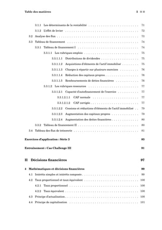 Table des matières 5 s s
3.1.1 Les déterminants de la rentabilité . . . . . . . . . . . . . . . . . . . . . . . . 71
3.1.2 L’effet de levier . . . . . . . . . . . . . . . . . . . . . . . . . . . . . . . . . . . 72
3.2 Analyse des ﬂux . . . . . . . . . . . . . . . . . . . . . . . . . . . . . . . . . . . . . . . 73
3.3 Tableau de ﬁnancement . . . . . . . . . . . . . . . . . . . . . . . . . . . . . . . . . . 74
3.3.1 Tableau de ﬁnancement I . . . . . . . . . . . . . . . . . . . . . . . . . . . . . 74
3.3.1.1 Les rubriques emplois . . . . . . . . . . . . . . . . . . . . . . . . . . 75
3.3.1.1.1 Distributions de dividendes . . . . . . . . . . . . . . . . . . 75
3.3.1.1.2 Acquisitions d’éléments de l’actif immobilisé . . . . . . . . 75
3.3.1.1.3 Charges à répartir sur plusieurs exercices . . . . . . . . . 76
3.3.1.1.4 Réduction des capitaux propres . . . . . . . . . . . . . . . . 76
3.3.1.1.5 Remboursements de dettes ﬁnancières . . . . . . . . . . . 76
3.3.1.2 Les rubriques ressources . . . . . . . . . . . . . . . . . . . . . . . . 77
3.3.1.2.1 Capacité d’autoﬁnancement de l’exercice . . . . . . . . . . 77
3.3.1.2.1.1 CAF normale . . . . . . . . . . . . . . . . . . . . . . 77
3.3.1.2.1.2 CAF corrigée . . . . . . . . . . . . . . . . . . . . . . . 77
3.3.1.2.2 Cessions et réductions d’éléments de l’actif immobilisé . . 79
3.3.1.2.3 Augmentation des capitaux propres . . . . . . . . . . . . . 79
3.3.1.2.4 Augmentation des dettes ﬁnancières . . . . . . . . . . . . . 80
3.3.2 Tableau de ﬁnancement II . . . . . . . . . . . . . . . . . . . . . . . . . . . . . 80
3.4 Tableau des ﬂux de trésorerie . . . . . . . . . . . . . . . . . . . . . . . . . . . . . . . 81
Exercices d’application : Série 3 83
Entraînement : Cas Challenge III 91
II Décisions ﬁnancières 97
4 Mathématiques et décisions ﬁnancières 99
4.1 Intérêts simples et intérêts composés . . . . . . . . . . . . . . . . . . . . . . . . . . . 99
4.2 Taux proportionnel et taux équivalent . . . . . . . . . . . . . . . . . . . . . . . . . . 100
4.2.1 Taux proportionnel . . . . . . . . . . . . . . . . . . . . . . . . . . . . . . . . . 100
4.2.2 Taux équivalent . . . . . . . . . . . . . . . . . . . . . . . . . . . . . . . . . . . 100
4.3 Principe d’actualisation . . . . . . . . . . . . . . . . . . . . . . . . . . . . . . . . . . . 100
4.4 Principe de capitalisation . . . . . . . . . . . . . . . . . . . . . . . . . . . . . . . . . 101
 