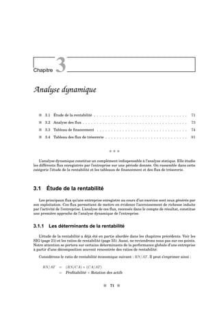 Chapitre 3
Analyse dynamique
s 3.1 Étude de la rentabilité . . . . . . . . . . . . . . . . . . . . . . . . . . . . . . . . . 71
s 3.2 Analyse des ﬂux . . . . . . . . . . . . . . . . . . . . . . . . . . . . . . . . . . . . . 73
s 3.3 Tableau de ﬁnancement . . . . . . . . . . . . . . . . . . . . . . . . . . . . . . . . 74
s 3.4 Tableau des ﬂux de trésorerie . . . . . . . . . . . . . . . . . . . . . . . . . . . . . 81
x x x
L’analyse dynamique constitue un complément indispensable à l’analyse statique. Elle étudie
les différents ﬂux enregistrés par l’entreprise sur une période donnée. On rassemble dans cette
catégorie l’étude de la rentabilité et les tableaux de ﬁnancement et des ﬂux de trésorerie.
3.1 Étude de la rentabilité
Les principaux ﬂux qu’une entreprise enregistre au cours d’un exercice sont ceux générés par
son exploitation. Ces ﬂux permettent de mettre en évidence l’accroissement de richesse induite
par l’activité de l’entreprise. L’analyse de ces ﬂux, recensés dans le compte de résultat, constitue
une première approche de l’analyse dynamique de l’entreprise.
3.1.1 Les déterminants de la rentabilité
L’étude de la rentabilité a déjà été en partie abordée dans les chapitres précédents. Voir les
SIG (page 21) et les ratios de rentabilité (page 55). Aussi, ne reviendrons nous pas sur ces points.
Notre attention se portera sur certains déterminants de la performance globale d’une entreprise
à partir d’une décomposition souvent rencontrée des ratios de rentabilité.
Considérons le ratio de rentabilité économique suivant : RN/AT. Il peut s’exprimer ainsi :
RN/AT = (RN/CA) × (CA/AT)
= Proﬁtabilité × Rotation des actifs
s 71 s
 