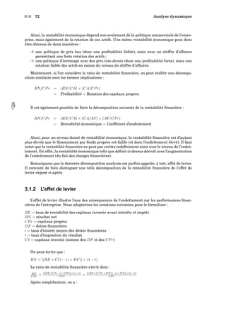 s s 72 Analyse dynamique
Ainsi, la rentabilité économique dépend non seulement de la politique commerciale de l’entre-
prise, mais également de la rotation de ses actifs. Une même rentabilité économique peut donc
être obtenue de deux manières :
³ une politique de prix bas (donc une proﬁtabilité faible), mais avec un chiffre d’affaires
permettant une forte rotation des actifs ;
³ une politique d’écrémage avec des prix très élevés (donc une proﬁtabilité forte), mais une
rotation faible des actifs en raison du niveau du chiffre d’affaires.
Maintenant, si l’on considère le ratio de rentabilité ﬁnancière, on peut établir une décompo-
sition similaire avec les mêmes implications :
RN/CPr = (RN/CA) × (CA/CPr)
= Proﬁtabilité × Rotation des capitaux propres
Il est également possible de faire la décomposition suivante de la rentabilité ﬁnancière :
RN/CPr = (RN/CA) × (CA/AT) × (AT/CPr)
= Rentabilité économique × Coefﬁcient d’endettement
Ainsi, pour un niveau donné de rentabilité économique, la rentabilité ﬁnancière est d’autant
plus élevée que le ﬁnancement par fonds propres est faible (et donc l’endettement élevé). Il faut
noter que la rentabilité ﬁnancière ne peut pas croître indéﬁniment ainsi avec le niveau de l’endet-
tement. En effet, la rentabilité économique telle que déﬁnit ci-dessus décroît avec l’augmentation
de l’endettement (du fait des charges ﬁnancières).
Remarquons que la dernière décomposition analysée est parfois appelée, à tort, effet de levier.
Il convient de bien distinguer une telle décomposition de la rentabilité ﬁnancière de l’effet de
levier exposé ci-après.
3.1.2 L’effet de levier
L’effet de levier illustre l’une des conséquences de l’endettement sur les performances ﬁnan-
cières de l’entreprise. Nous adopterons les notations suivantes pour le formaliser :
RE = taux de rentabilité des capitaux investis avant intérêts et impôts
RN = résultat net
CPr = capitaux propres
DF = dettes ﬁnancières
i = taux d’intérêt moyen des dettes ﬁnancières
t = taux d’imposition du résultat
CI = capitaux investis (somme des DF et des CPr)
On peut écrire que :
RN = [(RE × CI) − (i × DF)] × (1 − t)
Le ratio de rentabilité ﬁnancière s’écrit donc :
RN
CP r = [(RE×CI)−(i×DF )]×(1−t)
CP r = [(RE×(CP r+DF ))−(i×DF )]×(1−t)
CP r
Après simpliﬁcation, on a :
 