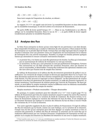 3.2 Analyse des ﬂux 73 s s
RN
CP r = RE + (RE − i) DF
CP r × (1 − t)
Sans tenir compte de l’imposition du résultat, on obtient :
RN
CP r = RE + (RE − i) DF
CP r
Le rapport DF/CPr est appelé ratio de levier. La rentabilité ﬁnancière est donc déterminée
par la rentabilité économique, le coût de la dette et la structure de ﬁnancement.
On parle d’effet de levier positif lorsque RE  i. Dans ce cas, l’endettement a un effet bé- néﬁque sur la rentabilité ﬁnancière. Dans le cas où RE  i, on parle d’effet de levier négatif.
L’endettement pénalise la rentabilité ﬁnancière.
3.2 Analyse des ﬂux
Le bilan d’une entreprise ne donne qu’une vision ﬁgée de son patrimoine à une date donnée.
Pour comprendre l’évolution qui a conduit à l’obtention de cette situation, il faut analyser les ﬂux
de l’entreprise sur la période objet de l’étude. Certains ﬂux sont déjà regroupés dans le compte de
résultat et donnent ainsi une première vision sur l’explication de l’accroissement de la richesse
de l’entreprise dû à son activité économique. Toutefois, le compte de résultat présente quelques
limites qui nécessitent le recours à d’autres instruments d’analyse :
³ en premier lieu, il se limite aux seuls ﬂux générateurs de résultat. Les ﬂux qui n’entraînent
pas un accroissement de richesse de l’entreprise n’y sont pas recensés ;
³ en second lieu, les ﬂux qui y sont présentés ne sont pas parfaitement homogènes. Certains
ﬂux entraineront (ou ont déjà entrainé) des variations d’encaisse, alors que d’autres ne
sont ni encaissables, ni décaissables. Certains ﬂux traduisent des opérations réalisées avec
des tiers alors que d’autres sont de simples ﬂux internes.
Le tableau de ﬁnancement ou le tableau des ﬂux de trésorerie permettent de pallier à ces in-
sufﬁsances. Les virements de compte à compte ne doivent pas apparaître dans l’un ou l’autre. Ces
deux documents analysent les seuls ﬂux externes enregistrés par l’entreprise au cours d’une pé-
riode donnée. Ces ﬂux peuvent se regrouper en deux catégories : les ﬂux générateurs de surplus
monétaire et les ﬂux non générateurs de surplus monétaire. Le solde des premiers représente, en
termes monétaires, l’accroissement de richesse généré par l’activité de l’entreprise. De façon gé-
nérale, on peut déﬁnir le surplus monétaire comme la différence entre les éléments encaissables
et les éléments décaissables du compte de résultat :
Surplus monétaire = Produits encaissables - Charges décaissables
En pratique, le surplus monétaire peut être identiﬁé à la CAF 1
(voir ci-après page 77). Le
tableau de ﬁnancement part donc du surplus monétaire auquel on ajoute les autres ﬂux externes
de l’entreprise pour boucler sur la variation du fonds de roulement. En d’autres termes, le ta-
bleau de ﬁnancement explique la variation des éléments du haut du bilan. Il est complété par
un deuxième document qui explique la variation des éléments du bas du bilan à travers l’étude
des variations du BFR et de la trésorerie.
Une autre approche supplante de plus en plus le tableau de ﬁnancement. Il s’agit du tableau
des ﬂux de trésorerie qui lui boucle, comme son nom l’indique, sur la variation de la trésorerie.
Compte tenu du fait qu’une entreprise peut très bien dégager un surplus monétaire et être en
cessation des paiements, le tableau des ﬂux de trésorerie se concentre sur les seuls ﬂux qui se
traduisent effectivement par une variation d’encaisse. L’exploitation de l’entreprise est donc ap-
préciée via le surplus de trésorerie (ou Excédent de trésorerie) et non avec le surplus monétaire.
1 Il faut toutefois noter que la CAF n’est pas véritablement un surplus monétaire. Il inclut des éléments non encais-
sables comme les variations de stocks et la production immobilisée.
 