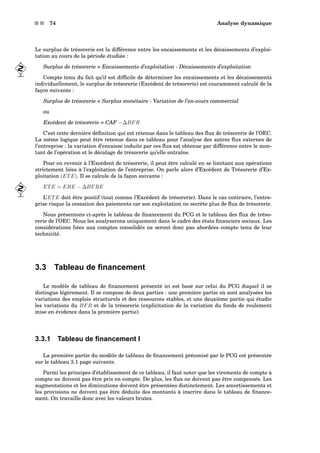 s s 74 Analyse dynamique
Le surplus de trésorerie est la différence entre les encaissements et les décaissements d’exploi-
tation au cours de la période étudiée :
Surplus de trésorerie = Encaissements d’exploitation - Décaissements d’exploitation
Compte tenu du fait qu’il est difﬁcile de déterminer les encaissements et les décaissements
individuellement, le surplus de trésorerie (Excédent de trésorerie) est couramment calculé de la
façon suivante :
Surplus de trésorerie = Surplus monétaire - Variation de l’en-cours commercial
ou
Excédent de trésorerie = CAF −∆BFR
C’est cette dernière déﬁnition qui est retenue dans le tableau des ﬂux de trésorerie de l’OEC.
La même logique peut être retenue dans ce tableau pour l’analyse des autres ﬂux externes de
l’entreprise : la variation d’encaisse induite par ces ﬂux est obtenue par différence entre le mon-
tant de l’opération et le décalage de trésorerie qu’elle entraîne.
Pour en revenir à l’Excédent de trésorerie, il peut être calculé en se limitant aux opérations
strictement liées à l’exploitation de l’entreprise. On parle alors d’Excédent de Trésorerie d’Ex-
ploitation (ETE). Il se calcule de la façon suivante :
ETE = EBE − ∆BFRE
L’ETE doit être positif (tout comme l’Excédent de trésorerie). Dans le cas contraire, l’entre-
prise risque la cessation des paiements car son exploitation ne secrète plus de ﬂux de trésorerie.
Nous présentons ci-après le tableau de ﬁnancement du PCG et le tableau des ﬂux de tréso-
rerie de l’OEC. Nous les analyserons uniquement dans le cadre des états ﬁnanciers sociaux. Les
considérations liées aux comptes consolidés ne seront donc pas abordées compte tenu de leur
technicité.
3.3 Tableau de ﬁnancement
Le modèle de tableau de ﬁnancement présenté ici est basé sur celui du PCG duquel il se
distingue légèrement. Il se compose de deux parties : une première partie où sont analysées les
variations des emplois structurels et des ressources stables, et une deuxième partie qui étudie
les variations du BFR et de la trésorerie (explicitation de la variation du fonds de roulement
mise en évidence dans la première partie).
3.3.1 Tableau de ﬁnancement I
La première partie du modèle de tableau de ﬁnancement préconisé par le PCG est présentée
sur le tableau 3.1 page suivante.
Parmi les principes d’établissement de ce tableau, il faut noter que les virements de compte à
compte ne doivent pas être pris en compte. De plus, les ﬂux ne doivent pas être compensés. Les
augmentations et les diminutions doivent être présentées distinctement. Les amortissements et
les provisions ne doivent pas être déduits des montants à inscrire dans le tableau de ﬁnance-
ment. On travaille donc avec les valeurs brutes.
 
