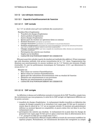 3.3 Tableau de ﬁnancement 77 s s
3.3.1.2 Les rubriques ressources
3.3.1.2.1 Capacité d’autoﬁnancement de l’exercice
3.3.1.2.1.1 CAF normale
La CAF se calcule ainsi qu’il suit (méthode dite soustractive) :
Excédent Brut d’exploitation
+ Transferts de charges d’exploitation
+ Autres produits d’exploitation
- Autres charges d’exploitation
+ Quotes-parts de résultat sur opérations faites en commun
+ Produits ﬁnanciers (sauf reprises sur provisions)
- Charges ﬁnancières (sauf dotations aux amortissements et aux provisions ﬁnanciers)
+ Produits exceptionnels (sauf produits des cessions d’immobilisations, quote-part des subventions d’investisse-
ment virée au résultat de l’exercice, reprises sur provisions exceptionnelles)
- Charges exceptionnelles (sauf valeur comptable des immobilisations cédées, dotations aux amortissements
et provisions excetionnels)
- Participation des salariés aux résultats
- Impôts sur les bénéﬁces
= CAPACITÉ D’AUTOFINANCEMENT DE L’EXERCICE
Elle peut aussi être calculée à partir du résultat net (méthode dite additive). Il faut remarquer
que cette deuxième méthode n’est qu’une reconstitution de la CAF. Ainsi, l’augmentation des
dotations aux amortissements n’a aucune incidence sur la CAF (hormis une économie d’impôt
éventuelle). Ce sont les performances économiques de l’entreprise (EBE) qui déterminent le
niveau de la CAF.
Résultat net
- Plus-values sur cessions d’immobilisations
+ Moins-values sur cessions d’immobilisations
- Quote-part des subventions d’investissement virée au résultat de l’exercice
+ Dotations aux amortissements et aux provisions
- Reprises sur amortissements et provisions
= CAPACITÉ D’AUTOFINANCEMENT DE L’EXERCICE
3.3.1.2.1.2 CAF corrigée
La déﬁnition ci-dessus est la déﬁnition normale et courante de la CAF. Toutefois, compte tenu
des retraitements que nous proposons, le calcul de la CAF corrigée est légèrement différente sur
les points suivants :
³ transferts de charges d’exploitation : le reclassement desdits transferts en déduction des
comptes de charges auxquels ils se rattachent (voir supra page 31) fait que le montant à
retenir dans le calcul de la CAF est un montant retraité. Ce montant sera généralement
inférieur au montant ﬁgurant en comptabilité, et pourra même être nul dans le cas d’un
reclassement total ;
³ participation des salariés aux résultats : le reclassement de ce poste dans les charges de
personnel (voir supra page 31) fait qu’il n’a plus à intervenir dans la détermination de la
CAF, puisqu’il est déjà pris en compte dans l’EBE ;
³ certains des retraitements effectués (impôts différés et écarts de conversion) modiﬁent les
capitaux propres. Normalement, ces retraitements devraient être enregistrés au compte
 