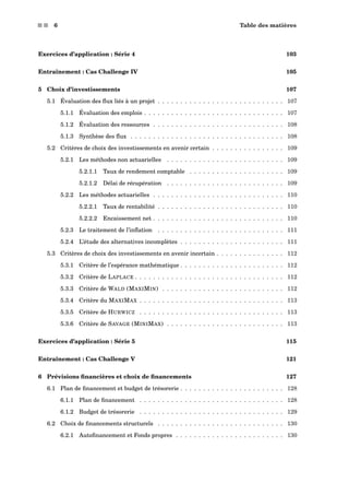s s 6 Table des matières
Exercices d’application : Série 4 103
Entraînement : Cas Challenge IV 105
5 Choix d’investissements 107
5.1 Évaluation des ﬂux liés à un projet . . . . . . . . . . . . . . . . . . . . . . . . . . . . 107
5.1.1 Évaluation des emplois . . . . . . . . . . . . . . . . . . . . . . . . . . . . . . . 107
5.1.2 Évaluation des ressources . . . . . . . . . . . . . . . . . . . . . . . . . . . . . 108
5.1.3 Synthèse des ﬂux . . . . . . . . . . . . . . . . . . . . . . . . . . . . . . . . . . 108
5.2 Critères de choix des investissements en avenir certain . . . . . . . . . . . . . . . . 109
5.2.1 Les méthodes non actuarielles . . . . . . . . . . . . . . . . . . . . . . . . . . 109
5.2.1.1 Taux de rendement comptable . . . . . . . . . . . . . . . . . . . . . 109
5.2.1.2 Délai de récupération . . . . . . . . . . . . . . . . . . . . . . . . . . 109
5.2.2 Les méthodes actuarielles . . . . . . . . . . . . . . . . . . . . . . . . . . . . . 110
5.2.2.1 Taux de rentabilité . . . . . . . . . . . . . . . . . . . . . . . . . . . . 110
5.2.2.2 Encaissement net . . . . . . . . . . . . . . . . . . . . . . . . . . . . . 110
5.2.3 Le traitement de l’inﬂation . . . . . . . . . . . . . . . . . . . . . . . . . . . . 111
5.2.4 L’étude des alternatives incomplètes . . . . . . . . . . . . . . . . . . . . . . . 111
5.3 Critères de choix des investissements en avenir incertain . . . . . . . . . . . . . . . 112
5.3.1 Critère de l’espérance mathématique . . . . . . . . . . . . . . . . . . . . . . . 112
5.3.2 Critère de LAPLACE . . . . . . . . . . . . . . . . . . . . . . . . . . . . . . . . . 112
5.3.3 Critère de WALD (MAXIMIN) . . . . . . . . . . . . . . . . . . . . . . . . . . . 112
5.3.4 Critère du MAXIMAX . . . . . . . . . . . . . . . . . . . . . . . . . . . . . . . . 113
5.3.5 Critère de HURWICZ . . . . . . . . . . . . . . . . . . . . . . . . . . . . . . . . 113
5.3.6 Critère de SAVAGE (MINIMAX) . . . . . . . . . . . . . . . . . . . . . . . . . . 113
Exercices d’application : Série 5 115
Entraînement : Cas Challenge V 121
6 Prévisions ﬁnancières et choix de ﬁnancements 127
6.1 Plan de ﬁnancement et budget de trésorerie . . . . . . . . . . . . . . . . . . . . . . . 128
6.1.1 Plan de ﬁnancement . . . . . . . . . . . . . . . . . . . . . . . . . . . . . . . . 128
6.1.2 Budget de trésorerie . . . . . . . . . . . . . . . . . . . . . . . . . . . . . . . . 129
6.2 Choix de ﬁnancements structurels . . . . . . . . . . . . . . . . . . . . . . . . . . . . 130
6.2.1 Autoﬁnancement et Fonds propres . . . . . . . . . . . . . . . . . . . . . . . . 130
 