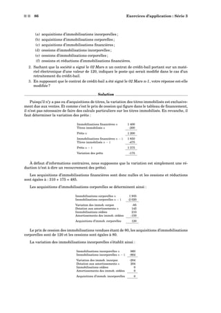 s s 86 Exercices d’application : Série 3
(a) acquisitions d’immobilisations incorporelles ;
(b) acquisitions d’immobilisations corporelles ;
(c) acquisitions d’immobilisations ﬁnancières ;
(d) cessions d’immobilisations incorporelles ;
(e) cessions d’immobilisations corporelles ;
(f) cessions et réductions d’immobilisations ﬁnancières.
2. Sachant que la société a signé le 02 Mars n un contrat de crédit-bail portant sur un maté-
riel électronique d’une valeur de 120, indiquez le poste qui serait modiﬁé dans le cas d’un
retraitement du crédit-bail.
3. En supposant que le contrat de crédit-bail a été signé le 02 Mars n-1, votre réponse est-elle
modiﬁée ?
Solution
Puisqu’il n’y a pas eu d’acquisitions de titres, la variation des titres immobilisés est exclusive-
ment due aux ventes. Et comme c’est le prix de cession qui ﬁgure dans le tableau de ﬁnancement,
il n’est pas nécessaire de faire des calculs particuliers sur les titres immobilisés. En revanche, il
faut déterminer la variation des prêts :
Immobilisations ﬁnancières n 1 400
Titres immobilisés n -200
Prêts n 1 200
Immobilisations ﬁnancières n − 1 1 850
Titres immobilisés n − 1 -475
Prêts n − 1 1 375
Variation des prêts -175
À défaut d’informations contraires, nous supposons que la variation est simplement une ré-
duction (c’est à dire un recouvrement des prêts).
Les acquisitions d’immobilisations ﬁnancières sont donc nulles et les cessions et réductions
sont égales à : 310 + 175 = 485.
Les acquisitions d’immobilisations corporelles se déterminent ainsi :
Immobilisations corporelles n 1 935
Immobilisations corporelles n − 1 -2 020
Variation des immob. corpor. -85
Dotation aux amortissements n 145
Immobilisations cédées 210
Amortissements des immob. cédées -150
Acquisitions d’immob. corporelles 120
Le prix de cession des immobilisations vendues étant de 80, les acquisitions d’immobilisations
corporelles sont de 120 et les cessions sont égales à 80.
La variation des immobilisations incorporelles s’établit ainsi :
Immobilisations incorporelles n 660
Immobilisations incorporelles n − 1 -864
Variation des immob. incorpor. -204
Dotation aux amortissements n 204
Immobilisations cédées 0
Amortissements des immob. cédées 0
Acquisitions d’immob. incorporelles 0
 