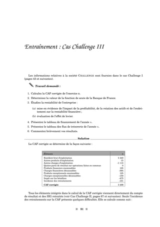 Entraînement : Cas Challenge III
Les informations relatives à la société CHALLENGE sont fournies dans le cas Challenge I
(pages 43 et suivantes).
Travail demandé :
1. Calculez la CAF corrigée de l’exercice n.
2. Déterminez la valeur de la fonction de score de la Banque de France.
3. Étudiez la rentabilité de l’entreprise :
(a) mise en évidence de l’impact de la proﬁtabilité, de la rotation des actifs et de l’endet-
tement sur la rentabilité ﬁnancière ;
(b) évaluation de l’effet de levier.
4. Présentez le tableau de ﬁnancement de l’année n.
5. Présentez le tableau des ﬂux de trésorerie de l’année n.
6. Commentez brièvement vos résultats.
Solution
La CAF corrigée se détermine de la façon suivante :
Éléments n
Excédent brut d’exploitation 5 440
Autres produits d’exploitation 15
Autres charges d’exploitation -1 115
Quotes-parts de résultat sur opérations faites en commun 0
Produits ﬁnanciers encaissables 125
Charges ﬁnancières décaissables -365
Produits exceptionnels encaissables 125
Charges exceptionnelles décaissables -150
Impôt sur les bénéﬁces -475
Incidence des retraitements -101
CAF corrigée 3 499
Tous les éléments intégrés dans le calcul de la CAF corrigée viennent directement du compte
de résultat et des SIG retraités (voir Cas Challenge II, pages 67 et suivantes). Seule l’incidence
des retraitements sur la CAF présente quelques difﬁcultés. Elle se calcule comme suit :
s 91 s
 