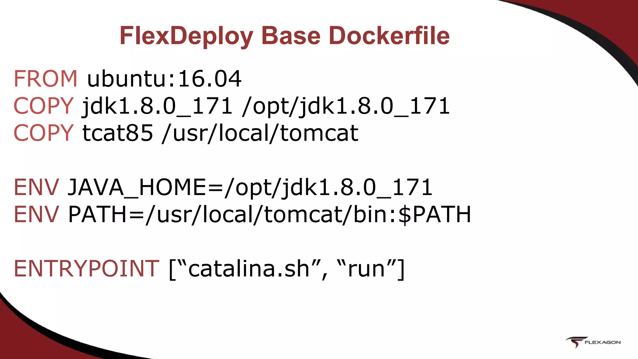 FlexDeploy Base Dockerfile
FROM ubuntu:16.04
COPY jdk1.8.0_171 /opt/jdk1.8.0_171
COPY tcat85 /usr/local/tomcat
ENV JAVA_HOME=/opt/jdk1.8.0_171
ENV PATH=/usr/local/tomcat/bin:$PATH
ENTRYPOINT [“catalina.sh”, “run”]
 