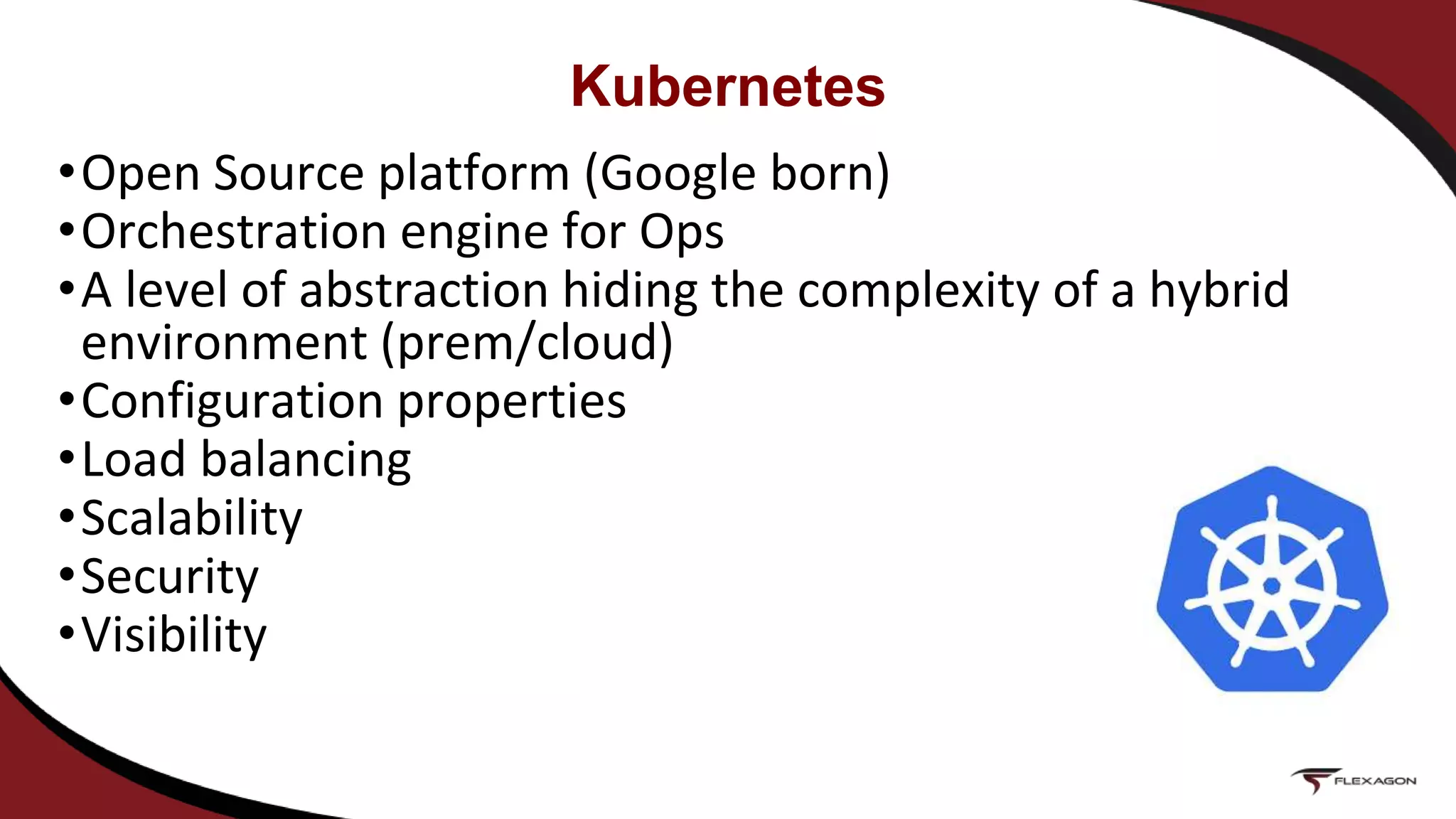 •Open Source platform (Google born)
•Orchestration engine for Ops
•A level of abstraction hiding the complexity of a hybrid
environment (prem/cloud)
•Configuration properties
•Load balancing
•Scalability
•Security
•Visibility
Kubernetes
 