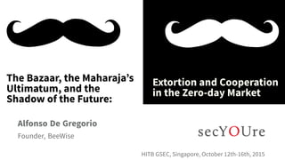 ...
The Bazaar, the Maharaja’s
Ultimatum, and the
Shadow of the Future:
.
Extortion and Cooperation
in the Zero-day Market
.
Alfonso De Gregorio
.
Founder, BeeWise
..
HITB GSEC, Singapore, October 12th-16th, 2015
 