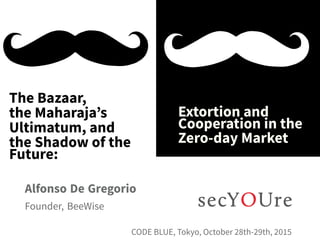 ...
The Bazaar,
the Maharaja’s
Ultimatum, and
the Shadow of the
Future:
.
Extortion and
Cooperation in the
Zero-day Market
.
Alfonso De Gregorio
.
Founder, BeeWise
..
CODE BLUE, Tokyo, October 28th-29th, 2015
 