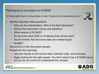 Planning for a conversion to S1000D
• Ask the important initial questions
• Who are the stakeholders. Who is the final client/user?
• What is the estimated volume and deadline?
• What version of S1000D?
• Do we know what CMS or rendering tools will be used?
• Source format. Not all source data are created equal.
• Budget?
• Ask around or join discussion groups.
• Prepare for the next step
• Get your hands on the source data, business rules, and schemas.
• Begin looking for the right people. You don’t need to be a S1000D savvy
but you do at a minimum understand the concept.
“If I had eight hours to chop down a tree, I'd spend six sharpening my ax.”
 