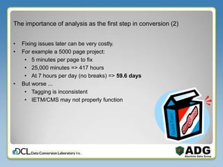 The importance of analysis as the first step in conversion (2)
• Fixing issues later can be very costly.
• For example a 5000 page project:
• 5 minutes per page to fix
• 25,000 minutes => 417 hours
• At 7 hours per day (no breaks) => 59.6 days
• But worse ...
• Tagging is inconsistent
• IETM/CMS may not properly function
 