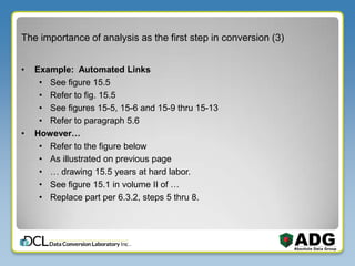 The importance of analysis as the first step in conversion (3)
• Example: Automated Links
• See figure 15.5
• Refer to fig. 15.5
• See figures 15-5, 15-6 and 15-9 thru 15-13
• Refer to paragraph 5.6
• However…
• Refer to the figure below
• As illustrated on previous page
• … drawing 15.5 years at hard labor.
• See figure 15.1 in volume II of …
• Replace part per 6.3.2, steps 5 thru 8.
 