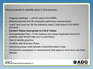 Idiosyncrasies to identify early in the process
• Flagging headings – will be used in the DMRL
• Missing required text (for example preliminary requirements)
• “extra” text (such as “do the following steps”) that doesn’t fit S1000D
structure.
• Content Tables downgrade to CALS Tables
• Auto-generated Text – If not cautious can cause duplicated text but if
properly used should help you in automation.
• How to handle graphics
• Conflicts with Business Rules
• Identifying proper Data Module Code/Information Code.
• Introductory paragraphs or requirements that apply to more than one Data
Module.
 