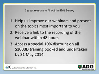 3 great reasons to fill out the Exit Survey
1. Help us improve our webinars and present
on the topics most important to you
2. Receive a link to the recording of the
webinar within 48 hours
3. Access a special 10% discount on all
S1000D training booked and undertaken
by 31 May 2014
 