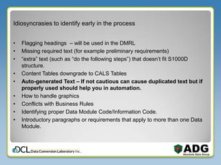 Idiosyncrasies to identify early in the process
• Flagging headings – will be used in the DMRL
• Missing required text (for example preliminary requirements)
• “extra” text (such as “do the following steps”) that doesn’t fit S1000D
structure.
• Content Tables downgrade to CALS Tables
• Auto-generated Text – If not cautious can cause duplicated text but if
properly used should help you in automation.
• How to handle graphics
• Conflicts with Business Rules
• Identifying proper Data Module Code/Information Code.
• Introductory paragraphs or requirements that apply to more than one Data
Module.
 