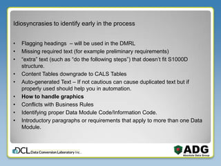 Idiosyncrasies to identify early in the process
• Flagging headings – will be used in the DMRL
• Missing required text (for example preliminary requirements)
• “extra” text (such as “do the following steps”) that doesn’t fit S1000D
structure.
• Content Tables downgrade to CALS Tables
• Auto-generated Text – If not cautious can cause duplicated text but if
properly used should help you in automation.
• How to handle graphics
• Conflicts with Business Rules
• Identifying proper Data Module Code/Information Code.
• Introductory paragraphs or requirements that apply to more than one Data
Module.
 