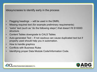 Idiosyncrasies to identify early in the process
• Flagging headings – will be used in the DMRL
• Missing required text (for example preliminary requirements)
• “extra” text (such as “do the following steps”) that doesn’t fit S1000D
structure.
• Content Tables downgrade to CALS Tables
• Auto-generated Text – If not cautious can cause duplicated text but if
properly used should help you in automation.
• How to handle graphics
• Conflicts with Business Rules
• Identifying proper Data Module Code/Information Code.
 