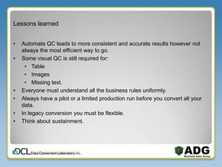 Lessons learned
• Automate QC leads to more consistent and accurate results however not
always the most efficient way to go.
• Some visual QC is still required for:
• Table
• Images
• Missing text.
• Everyone must understand all the business rules uniformly.
• Always have a pilot or a limited production run before you convert all your
data.
• In legacy conversion you must be flexible.
• Think about sustainment.
 