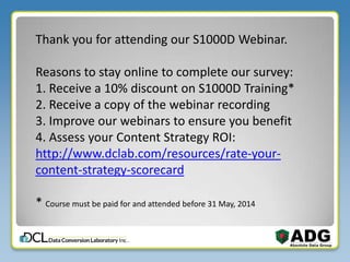 Thank you for attending our S1000D Webinar.
Reasons to stay online to complete our survey:
1. Receive a 10% discount on S1000D Training*
2. Receive a copy of the webinar recording
3. Improve our webinars to ensure you benefit
4. Assess your Content Strategy ROI:
http://www.dclab.com/resources/rate-your-
content-strategy-scorecard
* Course must be paid for and attended before 31 May, 2014
 