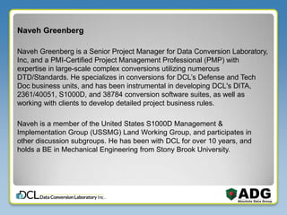 Naveh Greenberg
Naveh Greenberg is a Senior Project Manager for Data Conversion Laboratory,
Inc, and a PMI-Certified Project Management Professional (PMP) with
expertise in large-scale complex conversions utilizing numerous
DTD/Standards. He specializes in conversions for DCL’s Defense and Tech
Doc business units, and has been instrumental in developing DCL's DITA,
2361/40051, S1000D, and 38784 conversion software suites, as well as
working with clients to develop detailed project business rules.
Naveh is a member of the United States S1000D Management &
Implementation Group (USSMG) Land Working Group, and participates in
other discussion subgroups. He has been with DCL for over 10 years, and
holds a BE in Mechanical Engineering from Stony Brook University.
 