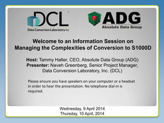 Welcome to an Information Session on
Managing the Complexities of Conversion to S1000D
Host: Tammy Halter, CEO, Absolute Data Group (ADG)
Presenter: Naveh Greenberg, Senior Project Manager,
Data Conversion Laboratory, Inc. (DCL)
Wednesday, 9 April 2014
Thursday, 10 April, 2014
Please ensure you have speakers on your computer or a headset
in order to hear the presentation. No telephone dial-in is
required.
 