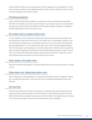 should contain activities such as composing an email or logging out of an application. Context
menus	contain	activities	such	as	deleting	a	specific	email,	viewing	or	editing	a	contact	or	send-
ing	a	text	message	to	the	specific	contact.


Prioritizing operations

Due to the often limited screen heights it is important to place most frequently used opera-
tions	first.	For	example,	if	you	have	a	search	function	in	your	option	menu,	(this	is	where	search	
belongs,	by	the	way)	it	should	most	likely	be	the	first	option	available.	Settings	is	considered	
another high priority function in the option menu.


No context menu is a good context menu

In some instances- such as with your contact book, where you need to have a number of op-
tions	attributed	to	each	field	of	the	list	view	-	the	context	menu	is	unavoidable.	However,	if	you	
can avoid using a context menu, it is advisable that you do so. As the context menu lacks any
physical representation, it is not intuitive to the user that it is there. Android suggests duplica-
tion of functionality in some instances, such as the contact book, where the user can get to the
phone number by tapping and holding the contact and by tapping the phone number in the list
view. The context menu should be treated as advanced user commands - things that can be
done another way but are faster if you know that the menu is there.


Short names in the option menu

Much like the iPhone Springboard, the Android Options Menu will truncate long names, so keep
it short.


Paper beats rock, dialog beats option menu

When a dialog box is being displayed, it is assumed that the Menu button is disabled. A dialog
box is usually something that is important and must be handled before global functions can
continue.


Dim and hide

There are times when an item that is in the option or contextual menu does not pertain to the
context at hand. Android’s example is the forward button, which obviously doesn’t work until
after the back button is pressed. If you have an instance like this in the options menu, dim (grey)
it out. If you have an option like this in the contextual menu, hide it altogether.




                                                                             Mutual Mobile Android Design Guidelines
                                                                                                                       10
 