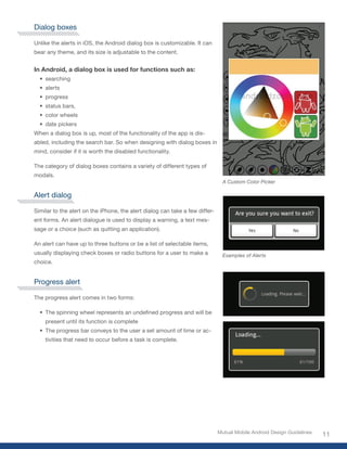 Dialog boxes

Unlike the alerts in iOS, the Android dialog box is customizable. It can
bear any theme, and its size is adjustable to the content.


In Android, a dialog box is used for functions such as:
  •	 searching
  •	 alerts
  •	 progress
  •	 status bars,
  •	 color wheels
  •	 date pickers
When a dialog box is up, most of the functionality of the app is dis-
abled, including the search bar. So when designing with dialog boxes in
mind, consider if it is worth the disabled functionality.

The category of dialog boxes contains a variety of different types of
modals.
                                                                                A Custom Color Picker

Alert dialog

Similar to the alert on the iPhone, the alert dialog can take a few differ-
ent forms. An alert dialogue is used to display a warning, a text mes-
sage or a choice (such as quitting an application).

An alert can have up to three buttons or be a list of selectable items,
usually displaying check boxes or radio buttons for a user to make a            Examples of Alerts
choice.


Progress alert

The progress alert comes in two forms:

  •	 The	spinning	wheel	represents	an	undefined	progress	and	will	be	
    present until its function is complete
  •	 The progress bar conveys to the user a set amount of time or ac-
    tivities that need to occur before a task is complete.




                                                                              Mutual Mobile Android Design Guidelines
                                                                                                                        11
 