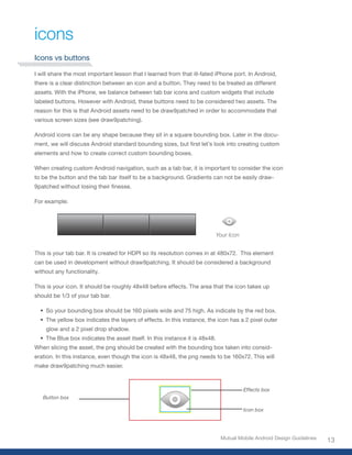 icons
Icons vs buttons

I will share the most important lesson that I learned from that ill-fated iPhone port. In Android,
there is a clear distinction between an icon and a button. They need to be treated as different
assets. With the iPhone, we balance between tab bar icons and custom widgets that include
labeled buttons. However with Android, these buttons need to be considered two assets. The
reason for this is that Android assets need to be draw9patched in order to accommodate that
various screen sizes (see draw9patching).

Android icons can be any shape because they sit in a square bounding box. Later in the docu-
ment,	we	will	discuss	Android	standard	bounding	sizes,	but	first	let’s	look	into	creating	custom	
elements and how to create correct custom bounding boxes.

When creating custom Android navigation, such as a tab bar, it is important to consider the icon
to be the button and the tab bar itself to be a background. Gradients can not be easily draw-
9patched	without	losing	their	finesse.	

For example:




                                                                              Your Icon


This is your tab bar. It is created for HDPI so its resolution comes in at 480x72. This element
can be used in development without draw9patching. It should be considered a background
without any functionality.

This is your icon. It should be roughly 48x48 before effects. The area that the icon takes up
should be 1/3 of your tab bar.

  •	 So your bounding box should be 160 pixels wide and 75 high. As indicate by the red box.
  •	 The yellow box indicates the layers of effects. In this instance, the icon has a 2 pixel outer
    glow and a 2 pixel drop shadow.
  •	 The Blue box indicates the asset itself. In this instance it is 48x48.
When slicing the asset, the png should be created with the bounding box taken into consid-
eration. In this instance, even though the icon is 48x48, the png needs to be 160x72. This will
make draw9patching much easier.



                                                                                          Effects box
   Button box

                                                                                          Icon box




                                                                               Mutual Mobile Android Design Guidelines
                                                                                                                         13
 