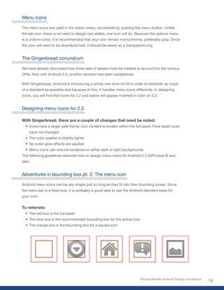 Menu icons

The menu icons are used in the option menu, accessible by pushing the menu button. Unlike
the tab icon, there is no need to design two states; one icon will do. Because the options menu
is a uniform color, it is recommended that your icon remain monochrome, preferably gray. Since
the icon will need to be draw9patched, it should be saved as a transparent png.


The Gingerbread conundrum

We have already discussed how three sets of assets must be created to account for the various
DPIs. Now with Android 2.3, another variation has been established.

With Gingerbread, Android is introducing a whole new level of UX in order to establish as much
of a standard as possible and because of this, it handles menu icons differently. In designing
icons,	you	will	find	that	icons	for	2.2	and	below	will	appear	inverted	in	color	on	2.3.


Designing menu icons for 2.3

With Gingerbread, there are a couple of changes that need be noted:
  •	 Icons have a larger safe frame; icon content is smaller within the full asset. Final asset sizes
     have not changed.
  •	 The color palette is slightly lighter
  •	 No outer glow effects are applied
  •	 Menu icons can now be rendered on either dark or light backgrounds
The following guidelines describe how to design menu icons for Android 2.3 (API Level 9) and
later.


Adventures in bounding box pt. 2: The menu icon

Android	menu	icons	can	be	any	shape	just	so	long	as	they	fit	into	their	bounding	boxes.	Since	
the	menu	bar	is	a	fixed	size,	it	is	probably	a	good	idea	to	use	the	Android	standard	sizes	for	
your icon.


To reiterate:
  •	 The red box is the full asset
  •	 The blue box is the recommended bounding box for the actual icon
  •	 The orange box is the bounding box for a square icon




                                                                           Mutual Mobile Android Design Guidelines
                                                                                                                     18
 