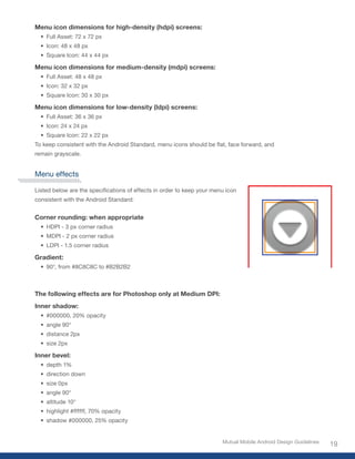Menu icon dimensions for high-density (hdpi) screens:
  •	 Full Asset: 72 x 72 px
  •	 Icon: 48 x 48 px
  •	 Square Icon: 44 x 44 px

Menu icon dimensions for medium-density (mdpi) screens:
  •	 Full Asset: 48 x 48 px
  •	 Icon: 32 x 32 px
  •	 Square Icon: 30 x 30 px

Menu icon dimensions for low-density (ldpi) screens:
  •	 Full Asset: 36 x 36 px
  •	 Icon: 24 x 24 px
  •	 Square Icon: 22 x 22 px
To	keep	consistent	with	the	Android	Standard,	menu	icons	should	be	flat,	face	forward,	and	
remain grayscale.


Menu effects

Listed	below	are	the	specifications	of	effects	in	order	to	keep	your	menu	icon	
consistent with the Android Standard:


Corner rounding: when appropriate
  •	 HDPI - 3 px corner radius
  •	 MDPI - 2 px corner radius
  •	 LDPI - 1.5 corner radius

Gradient:
  •	 90°,	from	#8C8C8C	to	#B2B2B2



The following effects are for Photoshop only at Medium DPI:
Inner shadow:
  •	 #000000,	20%	opacity
  •	 angle 90°
  •	 distance 2px
  •	 size 2px

Inner bevel:
  •	 depth 1%
  •	 direction down
  •	 size 0px
  •	 angle 90°
  •	 altitude 10°
  •	 highlight	#ffffff,	70%	opacity
  •	 shadow	#000000,	25%	opacity


                                                                        Mutual Mobile Android Design Guidelines
                                                                                                                  19
 