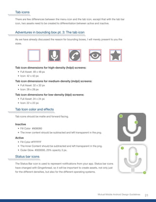 Tab icons

There are few differences between the menu icon and the tab icon, except that with the tab bar
icon, two assets need to be created to differentiation between active and inactive.


Adventures in bounding box pt. 3: The tab icon

As we have already discussed the reason for bounding boxes, I will merely present to you the
sizes.




Tab icon dimensions for high-density (hdpi) screens:
  •	 Full Asset: 48 x 48 px
  •	 Icon: 42 x 42 px

Tab icon dimensions for medium-density (mdpi) screens:
  •	 Full Asset: 32 x 32 px
  •	 Icon: 28 x 28 px

Tab icon dimensions for low-density (ldpi) screens:
  •	 Full Asset: 24 x 24 px
  •	 Icon: 22 x 22 px

Tab Icon color and effects

Tab icons should be matte and forward facing.


Inactive
  •	 Fill	Color		#808080
  •	 The inner content should be subtracted and left transparent in the png.

Active
  •	 Fill	Color	#FFFFFF
  •	 The Inner Content should be subtracted and left transparent in the png.
  •	 Outer	Glow.	#000000,	25%	opacity	3	px.

Status bar icons

The	Status	Bar	icon	is	used	to	represent	notifications	from	your	app.	Status	bar	icons	
have changed with Gingerbread, so it will be important to create assets, not only just
for the different densities, but also for the different operating systems.




                                                                             Mutual Mobile Android Design Guidelines
                                                                                                                       21
 