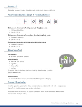 Android 2.3

Status bar icons are tiny and should be made using simple shapes and forms.


Adventures in bounding box pt. 4: The status bar icon




Status icon dimensions for high-density (hdpi) screens:
  •	 Full Asset: 24 x 38 px
  •	 Icon: 24 x 24 px

Status icon dimensions for medium-density (mdpi) screens:
  •	 Full Asset: 16 x 25 px
  •	 Icon: 16 x 16 px

Status icon dimensions for low-density (ldpi) screens:
  •	 Full Asset: 12 x 19 px
  •	 Icon: 12 x 12 px

Status icon effect

Fill gradient:
  •	 90°,	from	#828282	to	#919191

Inner shadow:
  •	 #FFFFFF,	10%	opacity
  •	 angle 90°
  •	 distance 1px
  •	 size 0px
To get this effect in Illustrator, the icon should be scaled up and the effect
should be expanded.


Inner content:
  •	 Inner content should be subtracted and left transparent in the png

Android 2.2 and earlier

In earlier operating systems, the status bar icon is boxier and set at 25 x 25 with a two pixel safe
frame. They should have corners rounded by 2 pixels.

Rounded corners must always be applied to the base shape and to the details of a status bar
icon	shown	in	the	figure	below.




                                                                            Mutual Mobile Android Design Guidelines
                                                                                                                      22
 