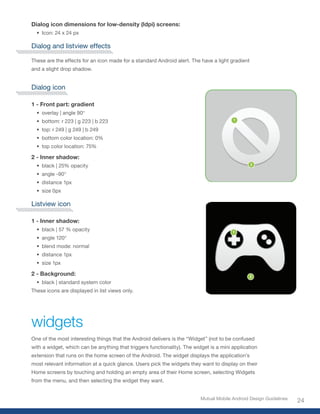 Dialog icon dimensions for low-density (ldpi) screens:
  •	 Icon: 24 x 24 px

Dialog and listview effects

These are the effects for an icon made for a standard Android alert. The have a light gradient
and a slight drop shadow.


Dialog icon

1 - Front part: gradient
  •	 overlay | angle 90°
  •	 bottom: r 223 | g 223 | b 223
  •	 top: r 249 | g 249 | b 249
  •	 bottom color location: 0%
  •	 top color location: 75%

2 - Inner shadow:
  •	 black | 25% opacity
  •	 angle -90°
  •	 distance 1px
  •	 size 0px

Listview icon

1 - Inner shadow:
  •	 black | 57 % opacity
  •	 angle 120°
  •	 blend mode: normal
  •	 distance 1px
  •	 size 1px

2 - Background:
  •	 black | standard system color
These icons are displayed in list views only.




widgets
One of the most interesting things that the Android delivers is the “Widget” (not to be confused
with a widget, which can be anything that triggers functionality). The widget is a mini application
extension that runs on the home screen of the Android. The widget displays the application’s
most relevant information at a quick glance. Users pick the widgets they want to display on their
Home screens by touching and holding an empty area of their Home screen, selecting Widgets
from the menu, and then selecting the widget they want.


                                                                          Mutual Mobile Android Design Guidelines
                                                                                                                    24
 
