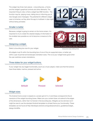 The widget has three main pieces - a bounding box, a frame,
and the widget’s graphical controls and other elements. The
important thing to note, is that a widget has ONE function. The
function may be playing music, telling time or informing you of
new Google voice messages. The potential for different widget
uses is immense, as they allow the app to multitask in clear sight
without being activated.


Smaller is better

Because a widget is going to remain on the home screen, it is
important to try to create the clearest display of information in
the smallest size possible so not to become a nuisance to the
user.


Designing a widget.

Select a bounding box size for your widget.                                     Everyone loves telling time

All	widgets	must	fit	within	the	bounding	box	of	one	of	the	six	supported	sizes,	or	better	yet,	
within a pair of portrait and landscape orientation sizes. This is so your widget looks good when
the user switches screen orientations.


Three states for your widget buttons.

If your widget has any toggle functionality, (such as a music player), make sure that the buttons
have three states: inactive, pressed and active.




Widget sizes

The Android home screen is based on a screen grid of 4 x 4 and these correspond to the di-
mensions of the widget bounding boxes. Make sure your content does not extend to the edges
of the dimensions, rather that it is framed in the bounding box. Widgets can be skinned, but it
might be wise to use the standard Android templates to at least frame your functionality. These
templates can be found at http://developer.android.com/guide/practices/ui_guidelines/widget_
design.html#file.




                                                                          Mutual Mobile Android Design Guidelines
                                                                                                                    25
 